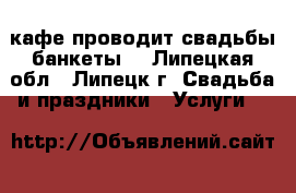 кафе проводит свадьбы банкеты  - Липецкая обл., Липецк г. Свадьба и праздники » Услуги   